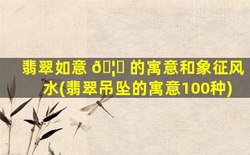 翡翠如意 🦊 的寓意和象征风水(翡翠吊坠的寓意100种)